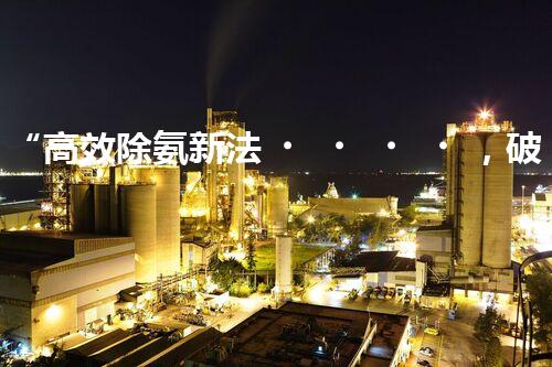 “高效除氨新法，破解氨氮廢水超標難題”
